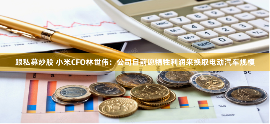 跟私募炒股 小米CFO林世伟：公司目前愿牺牲利润来换取电动汽车规模