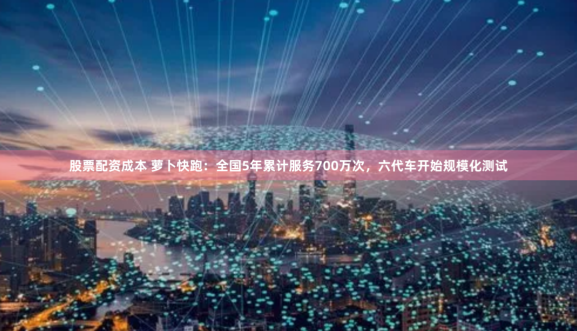 股票配资成本 萝卜快跑：全国5年累计服务700万次，六代车开始规模化测试