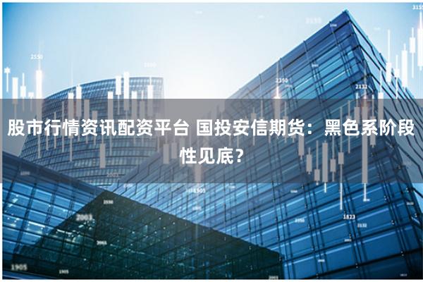 股市行情资讯配资平台 国投安信期货：黑色系阶段性见底？