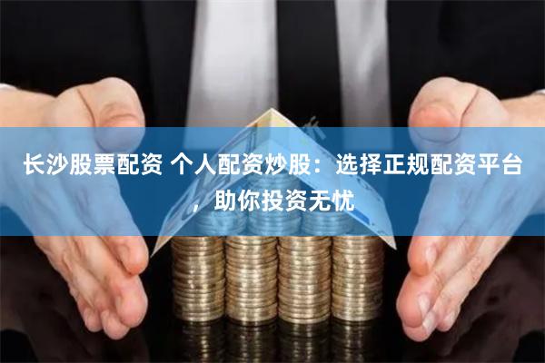 长沙股票配资 个人配资炒股：选择正规配资平台，助你投资无忧