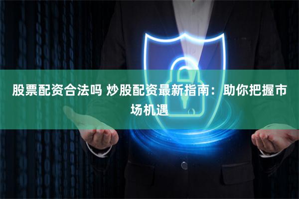股票配资合法吗 炒股配资最新指南：助你把握市场机遇