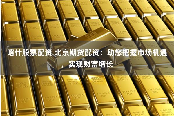 喀什股票配资 北京期货配资：助您把握市场机遇，实现财富增长