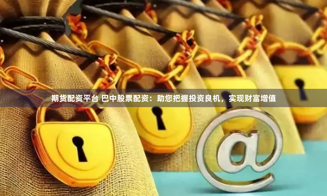 期货配资平台 巴中股票配资：助您把握投资良机，实现财富增值