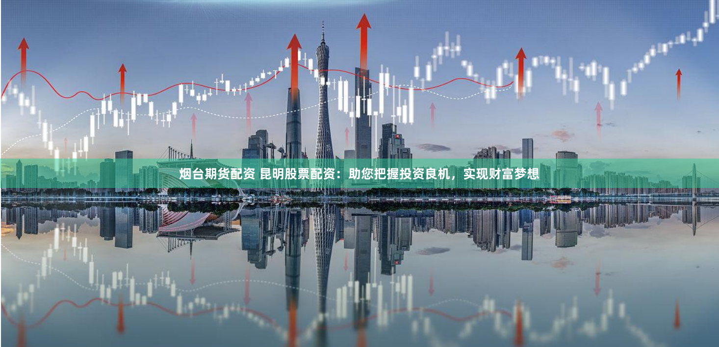 烟台期货配资 昆明股票配资：助您把握投资良机，实现财富梦想