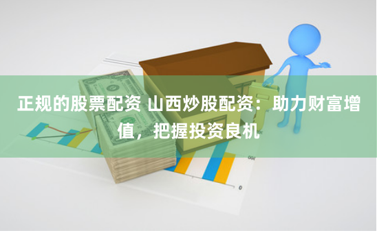 正规的股票配资 山西炒股配资：助力财富增值，把握投资良机