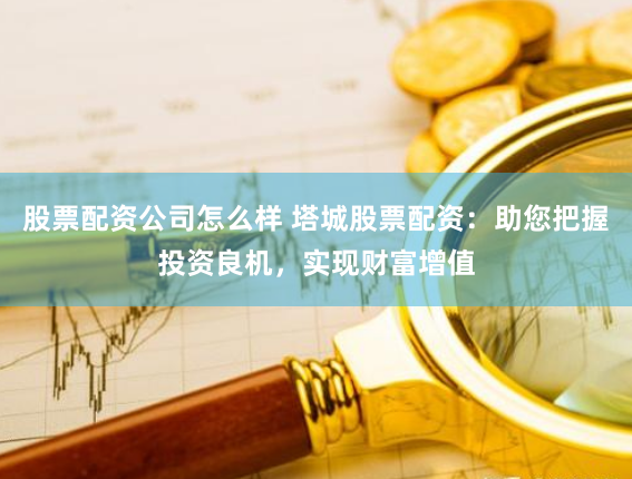 股票配资公司怎么样 塔城股票配资：助您把握投资良机，实现财富增值