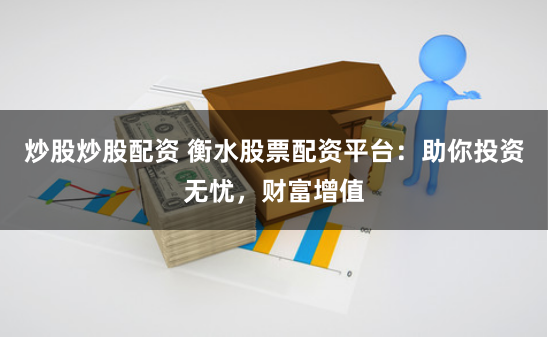 炒股炒股配资 衡水股票配资平台：助你投资无忧，财富增值